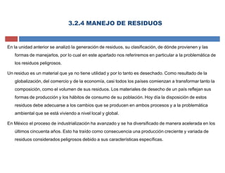 3.2.4 MANEJO DE RESIDUOS
En la unidad anterior se analizó la generación de residuos, su clasificación, de dónde provienen y las
formas de manejarlos, por lo cual en este apartado nos referiremos en particular a la problemática de
los residuos peligrosos.
Un residuo es un material que ya no tiene utilidad y por lo tanto es desechado. Como resultado de la
globalización, del comercio y de la economía, casi todos los países comienzan a transformar tanto la
composición, como el volumen de sus residuos. Los materiales de desecho de un país reflejan sus
formas de producción y los hábitos de consumo de su población. Hoy día la disposición de estos
residuos debe adecuarse a los cambios que se producen en ambos procesos y a la problemática
ambiental que se está viviendo a nivel local y global.
En México el proceso de industrialización ha avanzado y se ha diversificado de manera acelerada en los
últimos cincuenta años. Esto ha traído como consecuencia una producción creciente y variada de
residuos considerados peligrosos debido a sus características específicas.
 