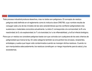 Todo proceso industrial produce desechos, mas no todos son peligrosos. El concepto de residuo
peligroso está definido en el reglamento como lo indica la clave CRETIB, cuyo nombre resulta de
conjugar cada una de las iníciales de las seis características que les confieren peligrosidad a las
sustancias o materiales conocidos actualmente. La letra C corresponde a la corrosividad; la R a la
reactividad; la E a la explosividad; la T a la toxicidad; la I a la inflamabilidad, y la B al infecto biológico.
Para que un residuo se considere peligroso basta con que coincida con cualquiera de los seis criterios de
peligrosidad que marca la ley. En esta categoría también se encuentran los envases, recipientes,
embalajes y suelos que hayan sido contaminados cuando se manejan dichos residuos. Cuando no
son manipulados adecuadamente, los residuos constituyen un riesgo importante para la salud y los
ecosistemas.
 