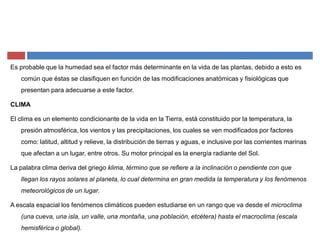 Es probable que la humedad sea el factor más determinante en la vida de las plantas, debido a esto es
común que éstas se clasifiquen en función de las modificaciones anatómicas y fisiológicas que
presentan para adecuarse a este factor.
CLIMA
El clima es un elemento condicionante de la vida en la Tierra, está constituido por la temperatura, la
presión atmosférica, los vientos y las precipitaciones, los cuales se ven modificados por factores
como: latitud, altitud y relieve, la distribución de tierras y aguas, e inclusive por las corrientes marinas
que afectan a un lugar, entre otros. Su motor principal es la energía radiante del Sol.
La palabra clima deriva del griego klima, término que se refiere a la inclinación o pendiente con que
llegan los rayos solares al planeta, lo cual determina en gran medida la temperatura y los fenómenos
meteorológicos de un lugar.
A escala espacial los fenómenos climáticos pueden estudiarse en un rango que va desde el microclima
(una cueva, una isla, un valle, una montaña, una población, etcétera) hasta el macroclima (escala
hemisférica o global).
 