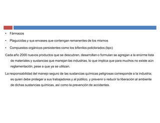 ‡ Fármacos
‡ Plaguicidas y sus envases que contengan remanentes de los mismos
‡ Compuestos orgánicos persistentes como los bifenilos policlorados (bpc)
Cada año 2000 nuevos productos que se descubren, desarrollan o formulan se agregan a la enorme lista
de materiales y sustancias que manejan las industrias, lo que implica que para muchos no existe aún
reglamentación, pese a que ya se utilizan.
La responsabilidad del manejo seguro de las sustancias químicas peligrosas corresponde a la industria;
es quien debe proteger a sus trabajadores y al público, y prevenir o reducir la liberación al ambiente
de dichas sustancias químicas, así como la prevención de accidentes.
 