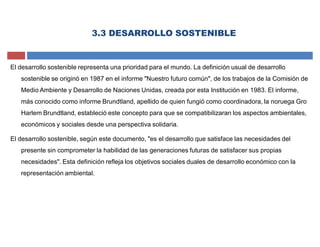 3.3 DESARROLLO SOSTENIBLE
El desarrollo sostenible representa una prioridad para el mundo. La definición usual de desarrollo
sostenible se originó en 1987 en el informe "Nuestro futuro común", de los trabajos de la Comisión de
Medio Ambiente y Desarrollo de Naciones Unidas, creada por esta Institución en 1983. El informe,
más conocido como informe Brundtland, apellido de quien fungió como coordinadora, la noruega Gro
Harlem Brundtland, estableció este concepto para que se compatibilizaran los aspectos ambientales,
económicos y sociales desde una perspectiva solidaria.
El desarrollo sostenible, según este documento, "es el desarrollo que satisface las necesidades del
presente sin comprometer la habilidad de las generaciones futuras de satisfacer sus propias
necesidades". Esta definición refleja los objetivos sociales duales de desarrollo económico con la
representación ambiental.
 