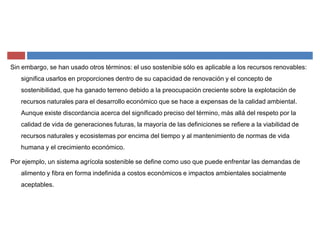 Sin embargo, se han usado otros términos: el uso sostenibie sólo es aplicable a los recursos renovables:
significa usarlos en proporciones dentro de su capacidad de renovación y el concepto de
sostenibilidad, que ha ganado terreno debido a la preocupación creciente sobre la explotación de
recursos naturales para el desarrollo económico que se hace a expensas de la calidad ambiental.
Aunque existe discordancia acerca del significado preciso del término, más allá del respeto por la
calidad de vida de generaciones futuras, la mayoría de las definiciones se refiere a la viabilidad de
recursos naturales y ecosistemas por encima del tiempo y al mantenimiento de normas de vida
humana y el crecimiento económico.
Por ejemplo, un sistema agrícola sostenible se define como uso que puede enfrentar las demandas de
alimento y fibra en forma indefinida a costos económicos e impactos ambientales socialmente
aceptables.
 
