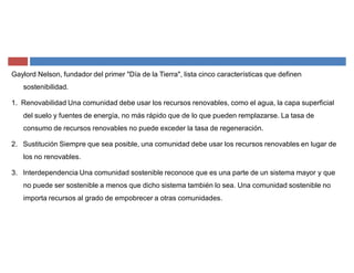 Gaylord Nelson, fundador del primer "Día de la Tierra", lista cinco características que definen
sostenibilidad.
1. Renovabilidad Una comunidad debe usar los recursos renovables, como el agua, la capa superficial
del suelo y fuentes de energía, no más rápido que de lo que pueden remplazarse. La tasa de
consumo de recursos renovables no puede exceder la tasa de regeneración.
2. Sustitución Siempre que sea posible, una comunidad debe usar los recursos renovables en lugar de
los no renovables.
3. Interdependencia Una comunidad sostenible reconoce que es una parte de un sistema mayor y que
no puede ser sostenible a menos que dicho sistema también lo sea. Una comunidad sostenible no
importa recursos al grado de empobrecer a otras comunidades.
 