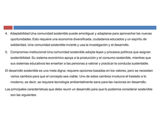 4. Adaptabilidad Una comunidad sostenible puede amortiguar y adaptarse para aprovechar las nuevas
oportunidades. Esto requiere una economía diversificada, ciudadanos educados y un espíritu de
solidaridad. Una comunidad sostenible invierte y usa la investigación y el desarrollo.
5. Compromiso institucional Una comunidad sostenible adopta leyes y procesos políticos que asignan
sostenibilidad. Su sistema económico apoya a la producción y el consumo sostenible, mientras que
sus sistemas educativos les enseñan a las personas a valorar y practicar la conducta sustentable.
El desarrollo sostenible es una meta digna; requiere opciones basadas en los valores, pero se necesitan
varios cambios para que el concepto sea viable. Uno de estos cambios involucra el traslado a lo
moderno, es decir, se requiere tecnología ambientalmente sana para las naciones en desarrollo.
Las principales características que debe reunir un desarrollo para que lo podamos considerar sostenible
son las siguientes:
 