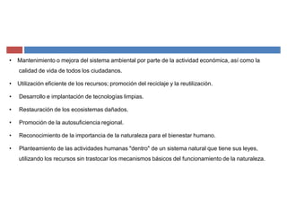 ‡ Mantenimiento o mejora del sistema ambiental por parte de la actividad económica, así como la
calidad de vida de todos los ciudadanos.
‡ Utilización eficiente de los recursos; promoción del reciclaje y la reutilización.
‡ Desarrollo e implantación de tecnologías limpias.
‡ Restauración de los ecosistemas dañados.
‡ Promoción de la autosuficiencia regional.
‡ Reconocimiento de la importancia de la naturaleza para el bienestar humano.
‡ Planteamiento de las actividades humanas "dentro" de un sistema natural que tiene sus leyes,
utilizando los recursos sin trastocar los mecanismos básicos del funcionamiento de la naturaleza.
 