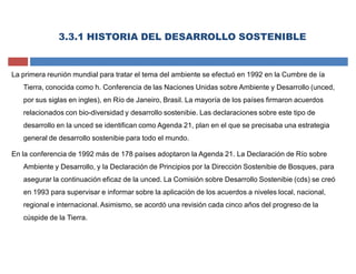 3.3.1 HISTORIA DEL DESARROLLO SOSTENIBLE
La primera reunión mundial para tratar el tema del ambiente se efectuó en 1992 en la Cumbre de ía
Tierra, conocida como h. Conferencia de las Naciones Unidas sobre Ambiente y Desarrollo (unced,
por sus siglas en ingles), en Río de Janeiro, Brasil. La mayoría de los países firmaron acuerdos
relacionados con bio-diversidad y desarrollo sostenibie. Las declaraciones sobre este tipo de
desarrollo en la unced se identifican como Agenda 21, plan en el que se precisaba una estrategia
general de desarrollo sostenibie para todo el mundo.
En la conferencia de 1992 más de 178 países adoptaron la Agenda 21. La Declaración de Río sobre
Ambiente y Desarrollo, y la Declaración de Principios por la Dirección Sostenibie de Bosques, para
asegurar la continuación eficaz de la unced. La Comisión sobre Desarrollo Sostenibie (cds) se creó
en 1993 para supervisar e informar sobre la aplicación de los acuerdos a niveles local, nacional,
regional e internacional. Asimismo, se acordó una revisión cada cinco años del progreso de la
cúspide de la Tierra.
 
