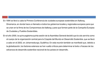 En 1994 se llevó a cabo la Primera Conferencia de ciudades europeas sostenibles en Aalborg,
Dinamarca, en donde hace un llamado a todos los gobiernos locales y regionales europeos para que
se unan en la firma de los Compromisos de Aalborg y para que formen parte de la Campaña Europea
de Ciudades y Pueblos Sostenibles.
En el año 2000, la quincuagésima quinta sesión de la Asamblea General decidió que la cds serviría como
el cuerpo de la organización central para la Cúspide del Mundo en Desarrollo Sostenibie, que se llevó
a cabo en el 2002, en Johannesburgo, Sudáfrica. En esta reunión también se manifestó que, debido a
la globalización, los factores extensos se han vuelto críticos para determinar el éxito o fracaso de los
esfuerzos de desarrollo sostenibie nacional de los países en desarrollo.
 