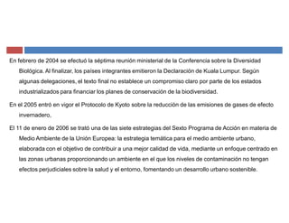 En febrero de 2004 se efectuó la séptima reunión ministerial de la Conferencia sobre la Diversidad
Biológica. Al finalizar, los países integrantes emitieron la Declaración de Kuala Lumpur. Según
algunas delegaciones, el texto final no establece un compromiso claro por parte de los estados
industrializados para financiar los planes de conservación de la biodiversidad.
En el 2005 entró en vigor el Protocolo de Kyoto sobre la reducción de las emisiones de gases de efecto
invernadero,
El 11 de enero de 2006 se trató una de las siete estrategias del Sexto Programa de Acción en materia de
Medio Ambiente de la Unión Europea: la estrategia temática para el medio ambiente urbano,
elaborada con el objetivo de contribuir a una mejor calidad de vida, mediante un enfoque centrado en
las zonas urbanas proporcionando un ambiente en el que los niveles de contaminación no tengan
efectos perjudiciales sobre la salud y el entorno, fomentando un desarrollo urbano sostenible.
 