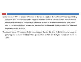 En diciembre de 2007 se celebró la Cumbre de Bali con el propósito de redefinir el Protocolo de Kyoto y
adecuarlo a las nuevas necesidades respecto al cambio climático. En esta cumbre intervinieron los
ministros de ambiente de casi todos los países del mundo; en esta reunión se solicitó a los países
más industrializados reducir hasta en 40 por ciento las emisiones de gases provocadores del efecto
invernadero antes de 2020.
Representantes de 190 países en la Conferencia sobre Cambio Climático de Bali emitieron un acuerdo
para negociar un nuevo tratado climático que sustituya al Protocolo de Kyoto cuando éste expire en
2012.
 