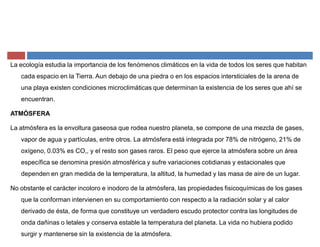 La ecología estudia la importancia de los fenómenos climáticos en la vida de todos los seres que habitan
cada espacio en la Tierra. Aun debajo de una piedra o en los espacios intersticiales de la arena de
una playa existen condiciones microclimáticas que determinan la existencia de los seres que ahí se
encuentran.
ATMÓSFERA
La atmósfera es la envoltura gaseosa que rodea nuestro planeta, se compone de una mezcla de gases,
vapor de agua y partículas, entre otros. La atmósfera está integrada por 78% de nitrógeno, 21% de
oxígeno, 0.03% es CO,, y el resto son gases raros. El peso que ejerce la atmósfera sobre un área
específica se denomina presión atmosférica y sufre variaciones cotidianas y estacionales que
dependen en gran medida de la temperatura, la altitud, la humedad y las masa de aire de un lugar.
No obstante el carácter incoloro e inodoro de la atmósfera, las propiedades fisicoquímicas de los gases
que la conforman intervienen en su comportamiento con respecto a la radiación solar y al calor
derivado de ésta, de forma que constituye un verdadero escudo protector contra las longitudes de
onda dañinas o letales y conserva estable la temperatura del planeta. La vida no hubiera podido
surgir y mantenerse sin la existencia de la atmósfera.
 