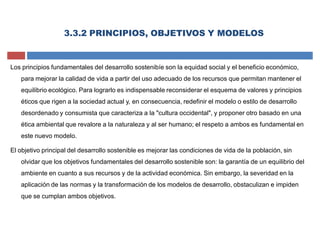 3.3.2 PRINCIPIOS, OBJETIVOS Y MODELOS
Los principios fundamentales del desarrollo sostenibíe son la equidad social y el beneficio económico,
para mejorar la calidad de vida a partir del uso adecuado de los recursos que permitan mantener el
equilibrio ecológico. Para lograrlo es indispensable reconsiderar el esquema de valores y principios
éticos que rigen a la sociedad actual y, en consecuencia, redefinir el modelo o estilo de desarrollo
desordenado y consumista que caracteriza a la "cultura occidental", y proponer otro basado en una
ética ambiental que revalore a la naturaleza y al ser humano; el respeto a ambos es fundamental en
este nuevo modelo.
El objetivo principal del desarrollo sostenible es mejorar las condiciones de vida de la población, sin
olvidar que los objetivos fundamentales del desarrollo sostenible son: la garantía de un equilibrio del
ambiente en cuanto a sus recursos y de la actividad económica. Sin embargo, la severidad en la
aplicación de las normas y la transformación de los modelos de desarrollo, obstaculizan e impiden
que se cumplan ambos objetivos.
 