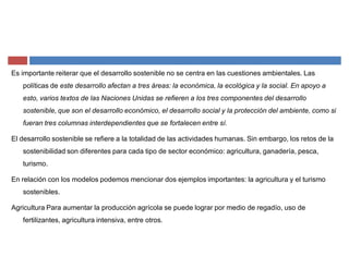 Es importante reiterar que el desarrollo sostenible no se centra en las cuestiones ambientales. Las
políticas de este desarrollo afectan a tres áreas: la económica, la ecológica y la social. En apoyo a
esto, varios textos de las Naciones Unidas se refieren a los tres componentes del desarrollo
sostenible, que son el desarrollo económico, el desarrollo social y la protección del ambiente, como si
fueran tres columnas interdependientes que se fortalecen entre sí.
El desarrollo sostenible se refiere a la totalidad de las actividades humanas. Sin embargo, los retos de la
sostenibilidad son diferentes para cada tipo de sector económico: agricultura, ganadería, pesca,
turismo.
En relación con los modelos podemos mencionar dos ejemplos importantes: la agricultura y el turismo
sostenibles.
Agricultura Para aumentar la producción agrícola se puede lograr por medio de regadío, uso de
fertilizantes, agricultura intensiva, entre otros.
 