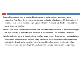 Regadío El agua es un recurso limitado. El uso de agua de acuíferos debe hacerse de manera
sostenible. Pare ello se deben conocer las reservas, cantidad y calidad susceptible de explotar en el
espacio y en el tiempo, tasa de recarga, lugares más convenientes de explotación, construcción de
perforaciones, entre otras.
Abonos y fertilizantes Aumentan la producción, pero una parte de sus sustancias se disuelve con el agua
de lluvia o de riego y forma lixiviados, los cuales al acumularse en los acuíferos los contaminan.
Agricultura intensiva Aumenta la producción al introducir mayor número de plantas por metro cuadrado de
una especie adaptada, pero al consumir mayor cantidad de nutrientes del suelo debe programarse
una rotación de cultivos. La agricultura intensiva para obtener los máximos rendimientos utiliza
diversas técnicas: mejoramiento genético, cultivos rotativos, riego, mecanización, agroquímicos.
 