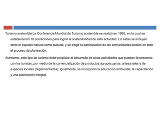Turismo sostenible La Conferencia Mundial de Turismo sostenible se realizó en 1995, en la cual se
establecieron 18 condiciones para lograr la sostenibilidad de esta actividad. En éstas se incluyen
tanto el espacio natural como cultural, y se exige la participación de las comunidades locales en todo
el proceso de planeación.
Asimismo, este tipo de turismo debe propiciar el desarrollo de otras actividades que pueden favorecerse
con los turistas, por medio de la comercialización de productos agropecuarios, artesanales y de
especies locales (reglamentadas). Igualmente, se incorporan la educación ambiental, la capacitación
y una planeación integral.
 