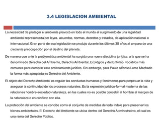 3.4 LEGISLACION AMBIENTAL
La necesidad de proteger el ambiente provocó en todo el mundo el surgimiento de una legalidad
ambiental representada por leyes, acuerdos, normas, decretos y tratados, de aplicación nacional o
internacional. Gran parte de esa legislación se produjo durante los últimos 30 años al amparo de una
creciente preocupación por el destino del planeta.
De manera que ante la problemática ambiental ha surgido una nueva disciplina jurídica, a la que se ha
denominado Derecho del Ambiente, Derecho Ambiental, Ecológico y del Entorno, vocablos más
comunes para nombrar este ordenamiento jurídico. Sin embargo, para Paulo Alfonso Leme Machado
la forma más apropiada es Derecho del Ambiente.
El objeto del Derecho Ambiental es regular las conductas humanas y fenómenos para perpetuar la vida y
asegurar la continuidad de los procesos naturales. Es la expresión jurídico-formal moderna de las
relaciones hombre-sociedad-naturaleza, en las cuales no es posible concebir al hombre al margen de
la naturaleza o en conflicto con ella.
La protección del ambiente se concibe como el conjunto de medidas de toda índole para preservar los
bienes ambientales. El Derecho del Ambiente se ubica dentro del Derecho Administrativo, el cual es
una rama del Derecho Público.
 