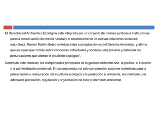 El Derecho del Ambiente o Ecológico está integrado por un conjunto de normas jurídicas e instituciones
para la conservación del medio natural y el establecimiento de nuevas relaciones sociedad-
naturaleza. Ramón Martín Mateo sintetiza estas conceptuaciones del Derecho Ambiental, y afirma
que es aquel que "incide sobre conductas individuales y sociales para prevenir y remediar las
perturbaciones que alteran el equilibrio ecológico".
Dentro de este contexto, los componentes principales de la gestión ambiental son: la política, el Derecho
y la administración ambiental. En consecuencia, no sólo comprenden acciones materiales para la
preservación y restauración del equilibrio ecológico y la protección al ambiente, sino también una
adecuada planeación, regulación y organización de todo el elemento ambiental.
 