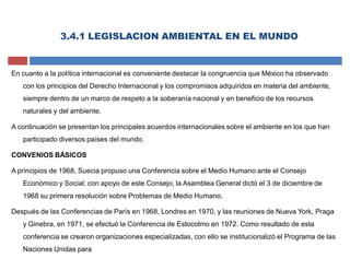 3.4.1 LEGISLACION AMBIENTAL EN EL MUNDO
En cuanto a la política internacional es conveniente destacar la congruencia que México ha observado
con los principios del Derecho Internacional y los compromisos adquiridos en materia del ambiente,
siempre dentro de un marco de respeto a la soberanía nacional y en beneficio de los recursos
naturales y del ambiente.
A continuación se presentan los principales acuerdos internacionales sobre el ambiente en los que han
participado diversos países del mundo.
CONVENIOS BÁSICOS
A principios de 1968, Suecia propuso una Conferencia sobre el Medio Humano ante el Consejo
Económico y Social; con apoyo de este Consejo, la Asamblea General dictó el 3 de diciembre de
1968 su primera resolución sobre Problemas de Medio Humano.
Después de las Conferencias de París en 1968, Londres en 1970, y las reuniones de Nueva York, Praga
y Ginebra, en 1971, se efectuó la Conferencia de Estocolmo en 1972. Como resultado de esta
conferencia se crearon organizaciones especializadas, con ello se institucionalizó el Programa de las
Naciones Unidas para
 