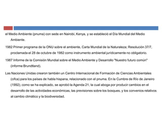 el Medio Ambiente (pnuma) con sede en Nairobi, Kenya, y se estableció el Día Mundial del Medio
Ambiente.
1982 Primer programa de la ONU sobre el ambiente, Carta Mundial de la Naturaleza; Resolución 37/7,
proclamada el 28 de octubre de 1982 como instrumento ambiental jurídicamente no obligatorio.
1987 Informe de la Comisión Mundial sobre el Medio Ambiente y Desarrollo "Nuestro futuro común"
(informe Brundtland).
Las Naciones Unidas crearon también un Centro Internacional de Formación de Ciencias Ambientales
(cifca) para los países de habla hispana, relacionado con el pnuma. En la Cumbre de Río de Janeiro
(1992), como se ha explicado, se aprobó la Agenda 21, la cual aboga por producir cambios en el
desarrollo de las actividades económicas, las previsiones sobre los bosques, y los convenios relativos
al cambio climático y la biodiversidad.
 