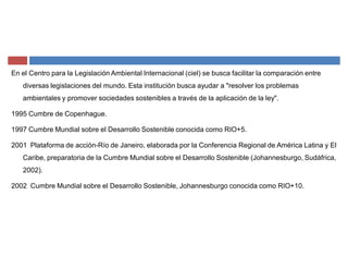 En el Centro para la Legislación Ambiental Internacional (ciel) se busca facilitar la comparación entre
diversas legislaciones del mundo. Esta institución busca ayudar a "resolver los problemas
ambientales y promover sociedades sostenibles a través de la aplicación de la ley".
1995 Cumbre de Copenhague.
1997 Cumbre Mundial sobre el Desarrollo Sostenible conocida como RIO+5.
2001 Plataforma de acción-Río de Janeiro, elaborada por la Conferencia Regional de América Latina y El
Caribe, preparatoria de la Cumbre Mundial sobre el Desarrollo Sostenible (Johannesburgo, Sudáfrica,
2002).
2002 Cumbre Mundial sobre el Desarrollo Sostenible, Johannesburgo conocida como RIO+10.
 