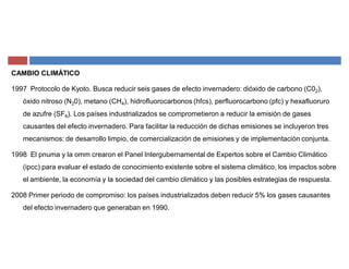 CAMBIO CLIMÁTICO
1997 Protocolo de Kyoto. Busca reducir seis gases de efecto invernadero: dióxido de carbono (C02),
óxido nitroso (N20), metano (CH4), hidrofluorocarbonos (hfcs), perfluorocarbono (pfc) y hexafluoruro
de azufre (SF6). Los países industrializados se comprometieron a reducir la emisión de gases
causantes del efecto invernadero. Para facilitar la reducción de dichas emisiones se incluyeron tres
mecanismos: de desarrollo limpio, de comercialización de emisiones y de implementación conjunta.
1998 El pnuma y la omm crearon el Panel Intergubernamental de Expertos sobre el Cambio Climático
(ipcc) para evaluar el estado de conocimiento existente sobre el sistema climático, los impactos sobre
el ambiente, la economía y la sociedad del cambio climático y las posibles estrategias de respuesta.
2008 Primer periodo de compromiso: los países industrializados deben reducir 5% los gases causantes
del efecto invernadero que generaban en 1990.
 
