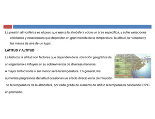 La presión atmosférica es el peso que ejerce la atmósfera sobre un área específica, y sufre variaciones
cotidianas y estacionales que dependen en gran medida de la temperatura, la altitud, la humedad y
las masas de aire de un lugar.
LATITUD Y ALTITUD
La latitud y la altitud son factores que dependen de la ubicación geográfica de
un organismo e influyen en su sobrevivencia de diversas maneras.
A mayor latitud norte o sur menor será la temperatura. En general, los
aumentos progresivos de latitud ocasionan un efecto directo en la disminución
de la temperatura de la atmósfera, por cada grado de aumento de latitud la temperatura desciende 0.5°C
en promedio.
 