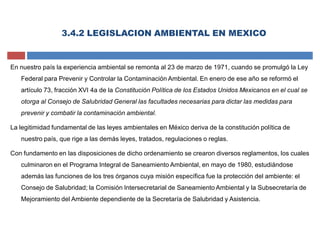 3.4.2 LEGISLACION AMBIENTAL EN MEXICO
En nuestro país la experiencia ambiental se remonta al 23 de marzo de 1971, cuando se promulgó la Ley
Federal para Prevenir y Controlar la Contaminación Ambiental. En enero de ese año se reformó el
artículo 73, fracción XVI 4a de la Constitución Política de los Estados Unidos Mexicanos en el cual se
otorga al Consejo de Salubridad General las facultades necesarias para dictar las medidas para
prevenir y combatir la contaminación ambiental.
La legitimidad fundamental de las leyes ambientales en México deriva de la constitución política de
nuestro país, que rige a las demás leyes, tratados, regulaciones o reglas.
Con fundamento en las disposiciones de dicho ordenamiento se crearon diversos reglamentos, los cuales
culminaron en el Programa Integral de Saneamiento Ambiental, en mayo de 1980, estudiándose
además las funciones de los tres órganos cuya misión específica fue la protección del ambiente: el
Consejo de Salubridad; la Comisión Intersecretarial de Saneamiento Ambiental y la Subsecretaría de
Mejoramiento del Ambiente dependiente de la Secretaría de Salubridad y Asistencia.
 