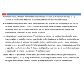 Posteriormente se publicó en el Diario Oficial de la Federación (dofi, el 11 de enero de 1982, la Ley
Federal de Protección al Ambiente, la cual profundizó en más aspectos ambientales.
A partir del establecimiento de las bases constitucionales para la protección al ambiente en su conjunto,
se puede observar cómo la Constitución Política distribuye las facultades en esta materia entre la
federación, estados y municipios en el ámbito de sus respectivas competencias, aunque esta
cuestión atañe más al estudio de la gestión ambiental.
Los párrafos tercero y cuarto del artículo 27 constitucional otorgan a la nación el dominio inalienable e
imprescriptible de todos los recursos naturales del suelo, el subsuelo, la plataforma continental y los
zócalos submarinos de las islas, los mares territoriales y patrimoniales, los ríos y lagos, las lagunas y
los esteros y, en general, la propiedad originaria de todas las tierras y aguas en su espacio geográfico
y legal. Una conclusión inmediata de éste es la obligación y el derecho que la nación tiene de legislar
y regular sobre el empleo y la protección de dichos recursos.
De este artículo se desprende, además de la Ley General del Equilibrio Ecológico y la Protección al
Ambiente (lgeepa), la Ley de Aguas Nacionales, la cual regula todo lo relativo al uso y protección de
las aguas en el territorio nacional, así como diversos aspectos de su posible contaminación.
 