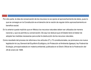 Por otra parte, la idea de conservación de los recursos no se opone al aprovechamiento de éstos, pues lo
que se consagra en la Constitución es el derecho de la nación de regular dicho aprovechamiento en
beneficio social.
En lo anterior queda implícito que en México los recursos naturales deben ser utilizados de manera
racional, y que se permita su conservación. De aquí se deduce que el Estado tiene el deber de
adoptar las medidas necesarias para evitar la destrucción de los recursos naturales.
Como resultado del proceso de reformas a los artículos 27 y 73 constitucionales, se promueve una nueva
legislación la Ley General del Equilibrio Ecológico y la Protección al Ambiente (lgeepa), ley Federal de
Ecología, principal estatuto en materia ambiental, publicada en el Diario Oficial de la Federación del
28 de enero de 1988.
 