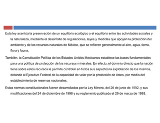 Esta ley acentúa la preservación de un equilibrio ecológico o el equilibrio entre las actividades sociales y
la naturaleza, mediante el desarrollo de regulaciones, leyes y medidas que apoyan la protección del
ambiente y de los recursos naturales de México, que se refieren generalmente al aire, agua, tierra,
flora y fauna.
También, la Constitución Política de los Estados Unidos Mexicanos establece las bases fundamentales
para una política de protección de los recursos minerales. En efecto, el dominio directo que la nación
tiene sobre estos recursos le permite controlar en todos sus aspectos la explotación de los mismos,
dotando al Ejecutivo Federal de la capacidad de velar por la protección de éstos, por medio del
establecimiento de reservas nacionales.
Estas normas constitucionales fueron desarrolladas por la Ley Minera, del 26 de junio de 1992, y sus
modificaciones del 24 de diciembre de 1996 y su reglamento publicado el 29 de marzo de 1993.
 