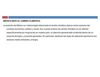 MÉXICO ANTE EL CAMBIO CLIMÁTICO
La posición de México en materia legal relacionada al cambio climático abarca varios sectores del
contexto económico, político y social. Aun cuando el tema de cambio climático no es referido
específicamente por ninguna ley en nuestro país, su atención general está contenida dentro de un
conjunto de leyes y acuerdos generales. En particular, destacan las leyes de aplicación general en los
sectores medio ambiente y energía.
 
