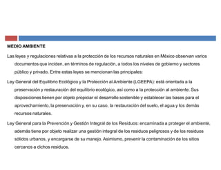 MEDIO AMBIENTE
Las leyes y regulaciones relativas a la protección de los recursos naturales en México observan varios
documentos que inciden, en términos de regulación, a todos los niveles de gobierno y sectores
público y privado. Entre estas leyes se mencionan las principales:
Ley General del Equilibrio Ecológico y la Protección al Ambiente (LGEEPA): está orientada a la
preservación y restauración del equilibrio ecológico, así como a la protección al ambiente. Sus
disposiciones tienen por objeto propiciar el desarrollo sostenible y establecer las bases para el
aprovechamiento, la preservación y, en su caso, la restauración del suelo, el agua y los demás
recursos naturales.
Ley General para la Prevención y Gestión Integral de los Residuos: encaminada a proteger el ambiente,
además tiene por objeto realizar una gestión integral de los residuos peligrosos y de los residuos
sólidos urbanos, y encargarse de su manejo. Asimismo, prevenir la contaminación de los sitios
cercanos a dichos residuos.
 