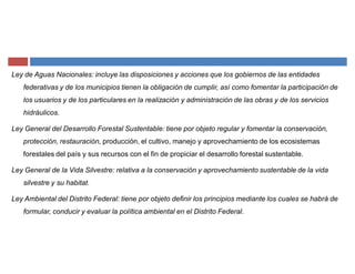 Ley de Aguas Nacionales: incluye las disposiciones y acciones que los gobiernos de las entidades
federativas y de los municipios tienen la obligación de cumplir, así como fomentar la participación de
los usuarios y de los particulares en la realización y administración de las obras y de los servicios
hidráulicos.
Ley General del Desarrollo Forestal Sustentable: tiene por objeto regular y fomentar la conservación,
protección, restauración, producción, el cultivo, manejo y aprovechamiento de los ecosistemas
forestales del país y sus recursos con el fin de propiciar el desarrollo forestal sustentable.
Ley General de la Vida Silvestre: relativa a la conservación y aprovechamiento sustentable de la vida
silvestre y su habitat.
Ley Ambiental del Distrito Federal: tiene por objeto definir los principios mediante los cuales se habrá de
formular, conducir y evaluar la política ambiental en el Distrito Federal.
 