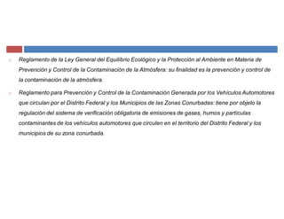 Reglamento de la Ley General del Equilibrio Ecológico y la Protección al Ambiente en Materia de
Prevención y Control de la Contaminación de la Atmósfera: su finalidad es la prevención y control de
la contaminación de la atmósfera.
Reglamento para Prevención y Control de la Contaminación Generada por los Vehículos Automotores
que circulan por el Distrito Federal y los Municipios de las Zonas Conurbadas: tiene por objeto la
regulación del sistema de verificación obligatoria de emisiones de gases, humos y partículas
contaminantes de los vehículos automotores que circulen en el territorio del Distrito Federal y los
municipios de su zona conurbada.
 
