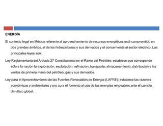ENERGÍA
El contexto legal en México referente al aprovechamiento de recursos energéticos está comprendido en
dos grandes ámbitos, el de los hidrocarburos y sus derivados y el concerniente al sector eléctrico. Las
principales leyes son:
Ley Reglamentaria del Artículo 27 Constitucional en el Ramo del Petróleo: establece que corresponde
sólo a la nación la exploración, explotación, refinación, transporte, almacenamiento, distribución y las
ventas de primera mano del petróleo, gas y sus derivados.
Ley para el Aprovechamiento de las Fuentes Renovables de Energía (LAFRE): establece las razones
económicas y ambientales y pro cura el fomento al uso de las energías renovables ante el cambio
climático global.
 