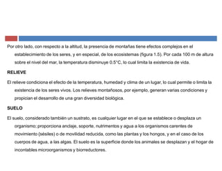 Por otro lado, con respecto a la altitud, la presencia de montañas tiene efectos complejos en el
establecimiento de los seres, y en especial, de los ecosistemas (figura 1.5). Por cada 100 m de altura
sobre el nivel del mar, la temperatura disminuye 0.5°C, lo cual limita la existencia de vida.
RELIEVE
El relieve condiciona el efecto de la temperatura, humedad y clima de un lugar, lo cual permite o limita la
existencia de los seres vivos. Los relieves montañosos, por ejemplo, generan varias condiciones y
propician el desarrollo de una gran diversidad biológica.
SUELO
El suelo, considerado también un sustrato, es cualquier lugar en el que se establece o desplaza un
organismo; proporciona anclaje, soporte, nutrimentos y agua a los organismos carentes de
movimiento {sésiles) o de movilidad reducida, como las plantas y los hongos, y en el caso de los
cuerpos de agua, a las algas. El suelo es la superficie donde los animales se desplazan y el hogar de
incontables microorganismos y biorreductores.
 