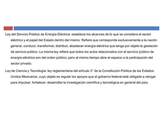 Ley del Servicio Público de Energía Eléctrica: establece los alcances de lo que se considera el sector
eléctrico y el papel del Estado dentro del mismo. Refiere que corresponde exclusivamente a la nación
generar, conducir, transformar, distribuir, abastecer energía eléctrica que tenga por objeto la gestación
de servicio público. La misma ley refiere que todos los actos relacionados con el servicio público de
energía eléctrica son del orden público, pero al mismo tiempo abre el espacio a la participación del
sector privado.
Ley de Ciencia y Tecnología: ley reglamentaria del artículo 3° de la Constitución Política de los Estados
Unidos Mexicanos, cuyo objeto es regular los apoyos que el gobierno federal está obligado a otorgar
para impulsar, fortalecer, desarrollar la investigación científica y tecnológica en general del país.
 