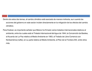 Dentro de estos dos temas, el cambio climático está asociado de manera indirecta, aun cuando las
acciones del gobierno en este sector inciden directamente en la mitigación de los efectos del cambio
climático.
Para finalizar, es importante señalar que México ha firmado varios tratados internacionales relativos al
ambiente, entre los cuales está el Tratado Internacional del Agua de 1944, la Convención de Basilea,
el Acuerdo de La Paz relativo al Medio Ambiente en 1983, el Tratado de Libre Comercio con
Norteamérica (nafta), en su parte relativa al Medio Ambiente, el Plan de la Frontera XXI, entre otros
más.
 