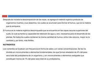 Después de iniciada la descomposición de las rocas, se agrega el material orgánico producto de
organismos muertos y sus desechos, los cuales se acumulan para formar el humus, que es la materia
que lo enriquece.
El humus es la materia orgánica descompuesta que se encuentra en las capas oscuras superiores del
suelo, lo cual aumenta su capacidad de retención de agua y aire, necesarios para el desarrollo de las
plantas. No todos los suelos contienen la misma cantidad de humus, entre más oscuros, mayor es la
cantidad y, por tanto, más fértiles.
NUTRIENTES
Los nutrientes se localizan con frecuencia en forma de sales y en varias concentraciones. Se les ha
dividido en micronutrientes o elementos fundamentales, los que forman alrededor de 4% del peso
seco total del protoplasma de un organismo, y en micronutrientes o elementos vestigiales que
constituyen menos de 1% del peso seco total de su protoplasma.
 