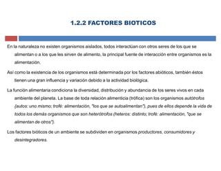 En la naturaleza no existen organismos aislados, todos interactúan con otros seres de los que se
alimentan o a los que les sirven de alimento, la principal fuente de interacción entre organismos es la
alimentación.
Así como la existencia de los organismos está determinada por los factores abióticos, también éstos
tienen una gran influencia y variación debido a la actividad biológica.
La función alimentaria condiciona la diversidad, distribución y abundancia de los seres vivos en cada
ambiente del planeta. La base de toda relación alimenticia (trófica) son los organismos autótrofos
{autos: uno mismo; trofé: alimentación, "los que se autoalimentan"), pues de ellos depende la vida de
todos los demás organismos que son heterótrofos (heteros: distinto; trofé: alimentación, "que se
alimentan de otros").
Los factores bióticos de un ambiente se subdividen en organismos productores, consumidores y
desintegradores.
1.2.2 FACTORES BIOTICOS
 