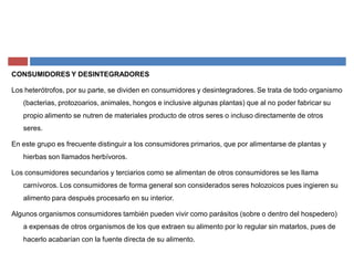 CONSUMIDORES Y DESINTEGRADORES
Los heterótrofos, por su parte, se dividen en consumidores y desintegradores. Se trata de todo organismo
(bacterias, protozoarios, animales, hongos e inclusive algunas plantas) que al no poder fabricar su
propio alimento se nutren de materiales producto de otros seres o incluso directamente de otros
seres.
En este grupo es frecuente distinguir a los consumidores primarios, que por alimentarse de plantas y
hierbas son llamados herbívoros.
Los consumidores secundarios y terciarios como se alimentan de otros consumidores se les llama
carnívoros. Los consumidores de forma general son considerados seres holozoicos pues ingieren su
alimento para después procesarlo en su interior.
Algunos organismos consumidores también pueden vivir como parásitos (sobre o dentro del hospedero)
a expensas de otros organismos de los que extraen su alimento por lo regular sin matarlos, pues de
hacerlo acabarían con la fuente directa de su alimento.
 