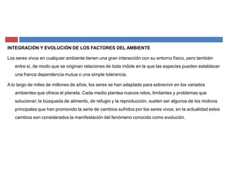 INTEGRACIÓN Y EVOLUCIÓN DE LOS FACTORES DEL AMBIENTE
Los seres vivos en cualquier ambiente tienen una gran interacción con su entorno físico, pero también
entre sí, de modo que se originan relaciones de toda índole en la que las especies pueden establecer
una franca dependencia mutua o una simple tolerancia.
A lo largo de miles de millones de años, los seres se han adaptado para sobrevivir en los variados
ambientes que ofrece el planeta. Cada medio plantea nuevos retos, limitantes y problemas que
solucionar; la búsqueda de alimento, de refugio y la reproducción, suelen ser algunos de los motivos
principales que han promovido la serie de cambios sufridos por los seres vivos; en la actualidad estos
cambios son considerados la manifestación del fenómeno conocido como evolución.
 