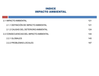 INDICE
IMPACTO AMBIENTAL
2.1 IMPACTO AMBIENTAL 121
2.1.1 DEFINICIÓN DE IMPACTO AMBIENTAL 121
2.1.2 CAUSAS DEL DETERIORO AMBIENTAL 124
2.2 CONSECUENCIAS DEL IMPACTO AMBIENTAL 144
2.2.1 GLOBALES 145
2.2.2 PROBLEMAS LOCALES 187
 
