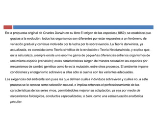 En la propuesta original de Charles Darwin en su libro El origen de las especies (1859), se establece que
gracias a la evolución, todos los organismos son diferentes por estar expuestos a un fenómeno de
variación gradual y continua motivado por la lucha por la sobrevivencia. La Teoría darwinista, ya
actualizada, es conocida como Teoría sintética de la evolución o Teoría Neodarwinista, y explica que,
en la naturaleza, siempre existe una enorme gama de pequeñas diferencias entre los organismos de
una misma especie {variación); estas características surgen de manera natural en las especies por
mecanismos de cambio genético como lo es la mutación, entre otros procesos. El ambiente impone
condiciones y el organismo sobrevive a ellas sólo si cuenta con las variantes adecuadas.
Las exigencias del ambiente son pues las que definen cuáles individuos sobreviven y cuáles no, a este
proceso se le conoce como selección natural, e implica entonces el perfeccionamiento de las
características de los seres vivos, permitiéndoles mejorar su adaptación, ya sea por medio de
mecanismos fisiológicos, conductas especializadas, o bien, como una estructuración anatómica
peculiar.
 