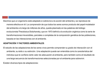 Decimos que un organismo está adaptado si sobrevive a la acción del ambiente y se reproduce de
manera efectiva en él. La comprensión de que todos los seres somos producto del papel modelador
del ambiente a lo largo de millones de años, queda plasmado en las palabras del biólogo
evolucionista Theodosius Dobzhansky, que en 1973 definió a la evolución orgánica como la serie de
transformaciones irreversibles, parciales o completas de la composición genética de las poblaciones,
basada en las interacciones con el ambiente.
ADAPTACIÓN Y FACTORES AMBIENTALES
El estudio de las adaptaciones de los seres vivos permite comprender su grado de interacción con el
ambiente, su éxito o su extinción. Una adaptación puede ser entendida como la característica del
individuo que le confiere cierto valor de adecuación al ambiente, pero también como el resultado de
una larga secuencia de transformaciones seleccionadas por el ambiente para sobrevivir.
Existen diversos tipos de adaptaciones:
 