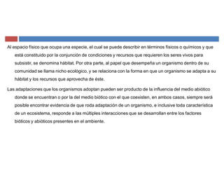 Al espacio físico que ocupa una especie, el cual se puede describir en términos físicos o químicos y que
está constituido por la conjunción de condiciones y recursos que requieren los seres vivos para
subsistir, se denomina hábitat. Por otra parte, al papel que desempeña un organismo dentro de su
comunidad se llama nicho ecológico, y se relaciona con la forma en que un organismo se adapta a su
hábitat y los recursos que aprovecha de éste.
Las adaptaciones que los organismos adoptan pueden ser producto de la influencia del medio abiótico
donde se encuentran o por la del medio biótico con el que coexisten, en ambos casos, siempre será
posible encontrar evidencia de que roda adaptación de un organismo, e inclusive toda característica
de un ecosistema, responde a las múltiples interacciones que se desarrollan entre los factores
bióticos y abióticos presentes en el ambiente.
 