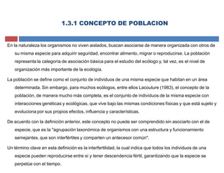 1.3.1 CONCEPTO DE POBLACION
En la naturaleza los organismos no viven aislados, buscan asociarse de manera organizada con otros de
su misma especie para adquirir seguridad, encontrar alimento, migrar o reproducirse. La población
representa la categoría de asociación básica para el estudio del ecólogo y, tal vez, es el nivel de
organización más importante de la ecología.
La población se define como el conjunto de individuos de una misma especie que habitan en un área
determinada. Sin embargo, para muchos ecólogos, entre ellos Lacouture (1983), el concepto de la
población, de manera mucho más completa, es el conjunto de individuos de la misma especie con
interacciones genéticas y ecológicas, que vive bajo las mismas condiciones físicas y que está sujeto y
evoluciona por sus propios efectos, influencia y características.
De acuerdo con la definición anterior, este concepto no puede ser comprendido sin asociarlo con el de
especie, que es la "agrupación taxonómica de organismos con una estructura y funcionamiento
semejantes, que son interfértiles y comparten un antecesor común".
Un término clave en esta definición es la interfertilidad, la cual indica que todos los individuos de una
especie pueden reproducirse entre sí y tener descendencia fértil, garantizando que la especie se
perpetúe con el tiempo.
 