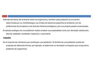 Además del efecto del ambiente sobre los organismos, también cada población se encuentra
determinada por su morfofisiología, sus límites de tolerancia específica al ambiente, por las
preferencias de la especie a los diversos factores ecológicos y por sus propias pautas conductuales.
El estudio ecológico de una población implica analizar sus propiedades como son densidad, distribución,
tasa de natalidad, mortalidad, migración y crecimiento.
TAMAÑO
Es el conjunto de individuos que constituyen una población. El tamaño de una población puede ser
evaluado de diferentes formas, por ejemplo, al determinar su densidad o el espacio que ocupa dicha
población de organismos.
 