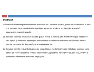 DENSIDAD
Característica definida por el número de individuos por unidad de espacio, puede ser considerada el área
o el volumen, dependiendo si el ambiente es terrestre o acuático, por ejemplo, ácaros/m2,
artemias/m3, respectivamente.
La densidad se divide en absoluta o bruta, que se refiere al número total de individuos que habitan en
una región, y en relativa o ecológica, la cual indica el número de individuos encontrados en una
porción o muestra del área total que ocupa la población.
La densidad permite evaluar la situación de una población mediante diversos métodos y técnicas, entre
éstos: los censos directos o conteos poblacionales, aplicable a organismos de gran talla, visibles o
coloniales; métodos de muestreo, propio para
 