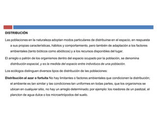 DISTRIBUCIÓN
Las poblaciones en la naturaleza adoptan modos particulares de distribuirse en el espacio, en respuesta
a sus propias características, hábitos y comportamiento, pero también de adaptación a los factores
ambientales (tanto bióticos como abióticos) y a los recursos disponibles del lugar.
El arreglo o patrón de los organismos dentro del espacio ocupado por la población, se denomina
distribución espacial, y es la medida del espacio entre individuos de una población.
Los ecólogos distinguen diversos tipos de distribución de las poblaciones:
Distribución al azar o fortuita No hay limitantes o factores ambientales que condicionen la distribución;
el ambiente es tan similar y las condiciones tan uniformes en todas partes, que los organismos se
ubican en cualquier sitio, no hay un arreglo determinado; por ejemplo: los roedores de un pastizal, el
plancton de agua dulce o los microartrópodos del suelo.
 