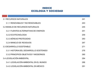 INDICE
ECOLOGIA Y SOCIEDAD
3.1 RECURSOS NATURALES 241
3.1.1 RENOVABLES Y NO RENOVABLES 243
3.2 MANEJO DE RECURSOS NATURALES 245
3.2.1 FUENTES ALTERNATIVAS DE ENERGÍA 251
3.2.2 ECOTECNOLOGIA 259
3.2.3 AÉREAS PROTEGIDAS 263
3.2.4 MANEJO DE RESIDUOS 267
3.3 DESARROLLO SOSTENIBLE 271
3.3.1 HISTORIA DEL DESARROLLO SOSTENIDO 276
3.3.2 PRINCIPIOS OBJETIVOS Y MODERNOS 280
3.4 LEGISLACIÓN AMBIENTAL 284
3.4.1 LEGISLACIÓN AMBIENTAL EN EL MUNDO 286
3.4.2 LEGISLACIÓN AMBIENTAL EN MÉXICO 291
 